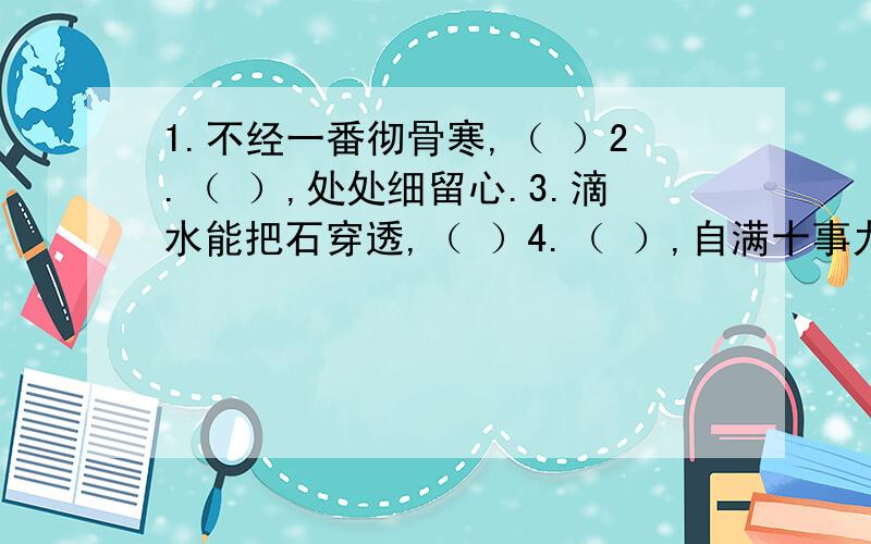 1.不经一番彻骨寒,（ ）2.（ ）,处处细留心.3.滴水能把石穿透,（ ）4.（ ）,自满十事九空.5.日日行,（ ）;常常做,（ ）