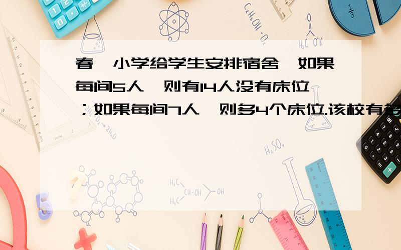 春晖小学给学生安排宿舍,如果每间5人,则有14人没有床位；如果每间7人,则多4个床位.该校有多少间宿舍?住宿的学生有多少人?