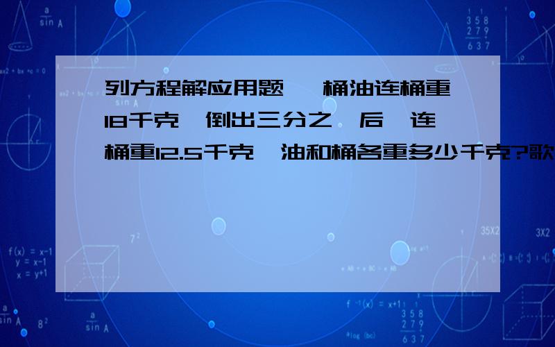 列方程解应用题 一桶油连桶重18千克,倒出三分之一后,连桶重12.5千克,油和桶各重多少千克?歌、妹共有连环画54本,若哥哥给妹妹3本,则两人连环画同样多,哥、妹原各有连环画多少本?一堆煤,原