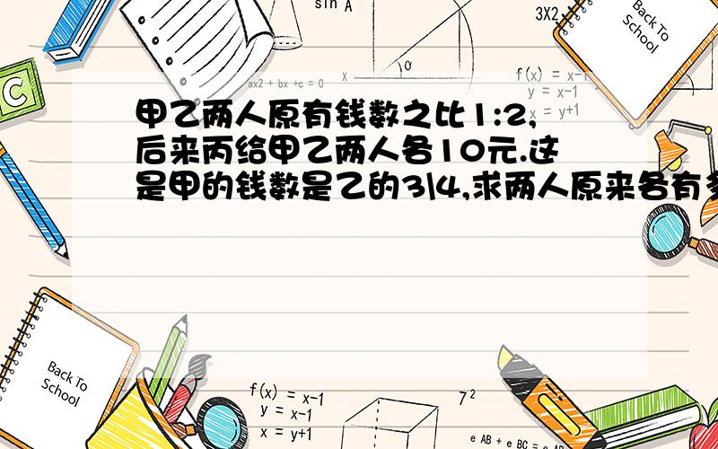 甲乙两人原有钱数之比1:2,后来丙给甲乙两人各10元.这是甲的钱数是乙的3\4,求两人原来各有多少钱?不要用方程~