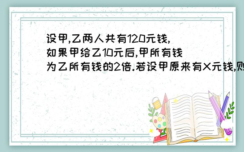 设甲,乙两人共有120元钱,如果甲给乙10元后,甲所有钱为乙所有钱的2倍.若设甲原来有X元钱,则所列方程为要说怎么求的,