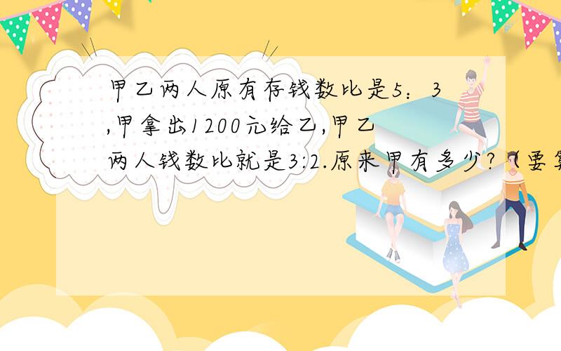 甲乙两人原有存钱数比是5：3,甲拿出1200元给乙,甲乙两人钱数比就是3:2.原来甲有多少?（要算术!）不要方程！