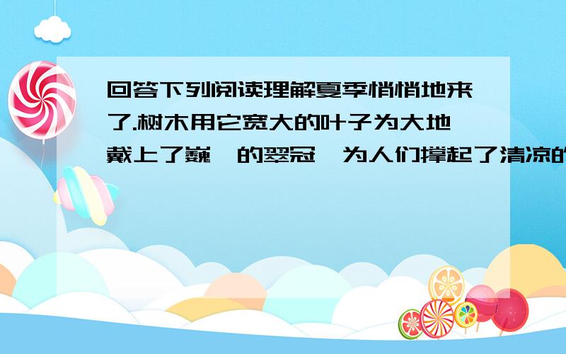 回答下列阅读理解夏季悄悄地来了.树木用它宽大的叶子为大地戴上了巍峨的翠冠,为人们撑起了清凉的华盖.河里,水草钻出水面沐浴着金色的阳光,几只雪白的鸭子游来游去,亲昵地互梳着羽毛,