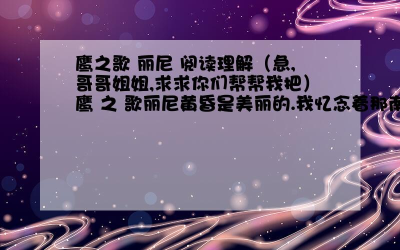 鹰之歌 丽尼 阅读理解（急,哥哥姐姐,求求你们帮帮我把）鹰 之 歌丽尼黄昏是美丽的.我忆念着那南方的黄昏.晚霞如同一片赤红的落叶坠到铺着黄尘的地上,斜阳之下的山岗变成了暗紫,好像是