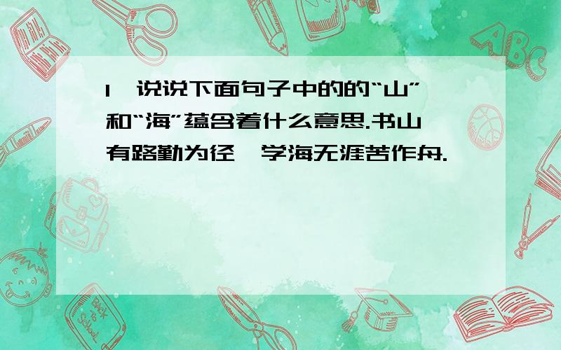 1,说说下面句子中的的“山”和“海”蕴含着什么意思.书山有路勤为径,学海无涯苦作舟.