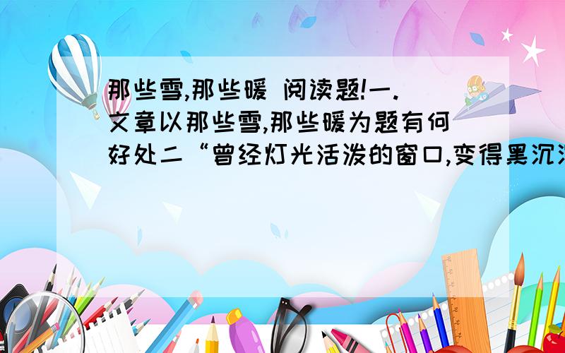 那些雪,那些暖 阅读题!一.文章以那些雪,那些暖为题有何好处二“曾经灯光活泼的窗口,变得黑沉沉一片.一个城,寂静如荒岛.朋友家在五楼,黑暗中,楼梯充满恐怖地对着她.” 此句运用了什么描