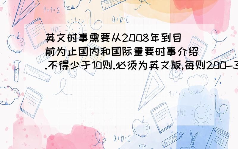 英文时事需要从2008年到目前为止国内和国际重要时事介绍.不得少于10则.必须为英文版,每则200-300字.短小精炼.涵盖面广.比如汶川地震,北京奥运,金融危机等不得为中文新闻通过软件翻译.问题