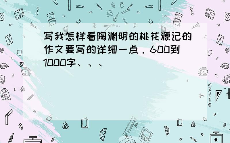 写我怎样看陶渊明的桃花源记的作文要写的详细一点。600到1000字、、、