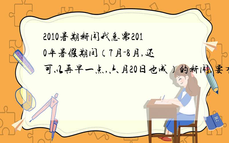 2010暑期新闻我急需2010年暑假期间（7月-8月,还可以再早一点,六月20日也成）的新闻,要有看点,最好是轰动一些的,比较容易发表看法的,知识点多一些的,诸如一些活动什么的,类别不限.