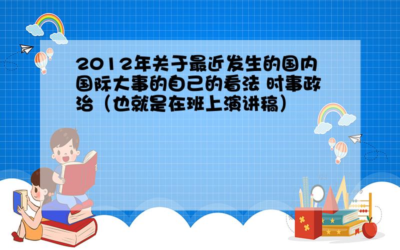 2012年关于最近发生的国内国际大事的自己的看法 时事政治（也就是在班上演讲稿）