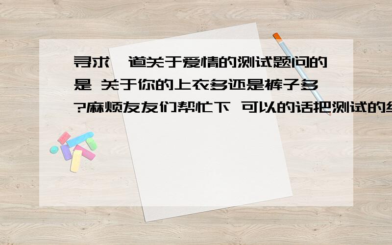 寻求一道关于爱情的测试题问的是 关于你的上衣多还是裤子多?麻烦友友们帮忙下 可以的话把测试的结果都小弟 小弟急!