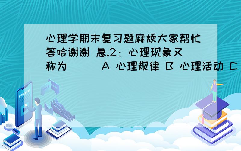 心理学期末复习题麻烦大家帮忙答哈谢谢 急.2：心理现象又称为( ) A 心理规律 B 心理活动 C D 个性心理 2：心理学是研究人的（ ） 科学 A B 心理现象 C 个性 心理D 3：心理现象主要包括（ ）