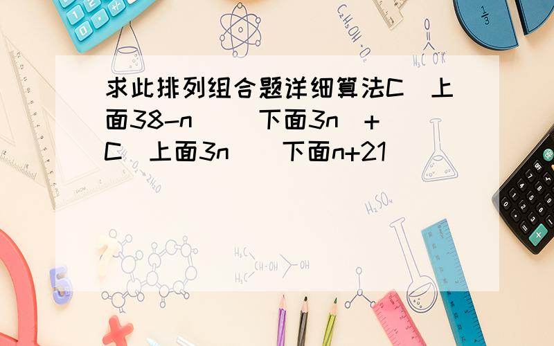 求此排列组合题详细算法C(上面38-n) (下面3n)+C(上面3n)(下面n+21)