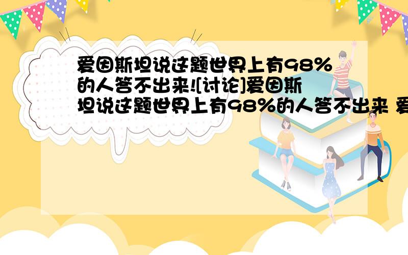 爱因斯坦说这题世界上有98％的人答不出来![讨论]爱因斯坦说这题世界上有98％的人答不出来 爱因斯坦在20世纪初出的这个谜语.他说世界上有98％的人答不出来.某家公司在面试应聘者时借用