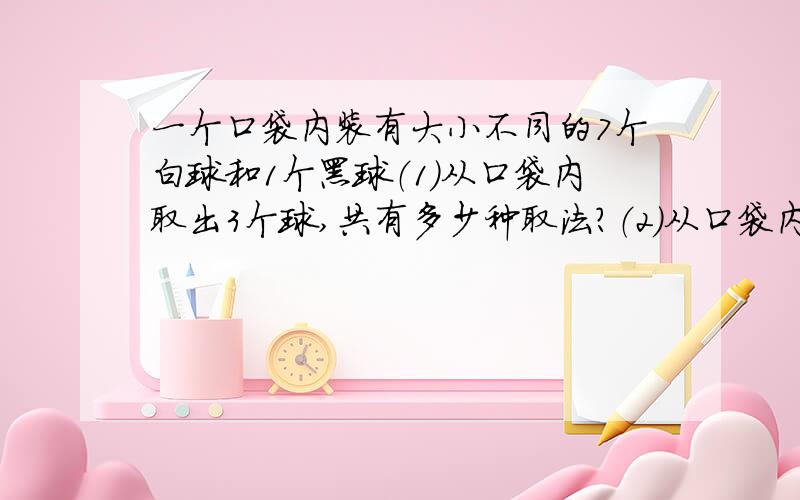 一个口袋内装有大小不同的7个白球和1个黑球（1）从口袋内取出3个球,共有多少种取法?（2）从口袋内取出3个球,是其中含有一个黑球,有多少种取法?（3）从口袋内取出3个球,使其中不含黑球,