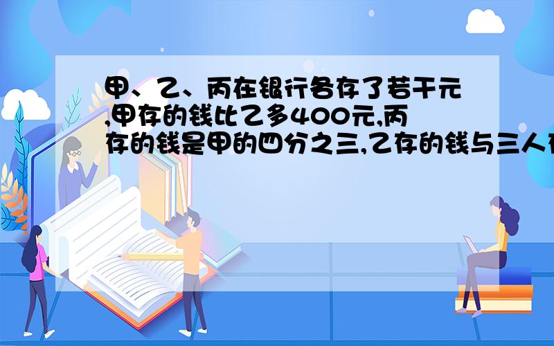 甲、乙、丙在银行各存了若干元,甲存的钱比乙多400元,丙存的钱是甲的四分之三,乙存的钱与三人存钱的总数比1:4.求三人一共存了多少元.