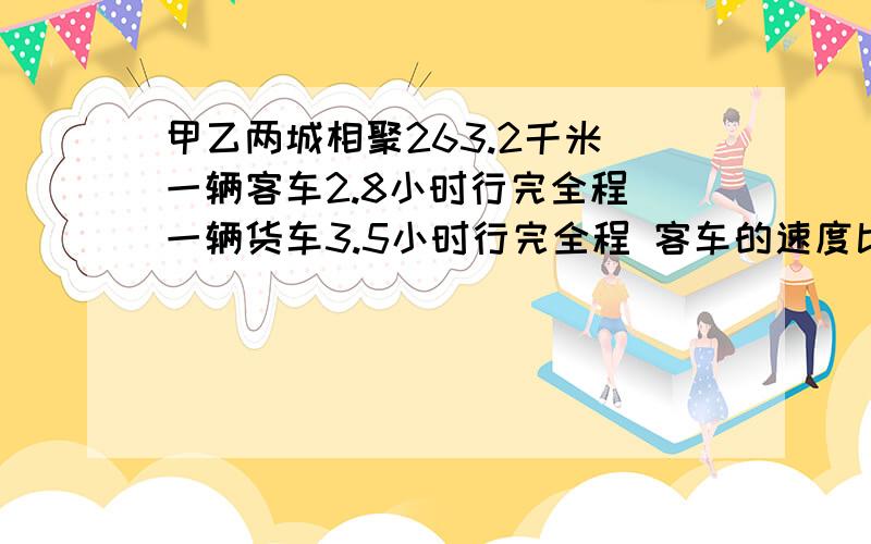 甲乙两城相聚263.2千米 一辆客车2.8小时行完全程 一辆货车3.5小时行完全程 客车的速度比甲乙两城相聚263.2千米 一辆客车2.8小时行完全程 一辆货车3.5小时行完全程 客车的速度比客车的速度快