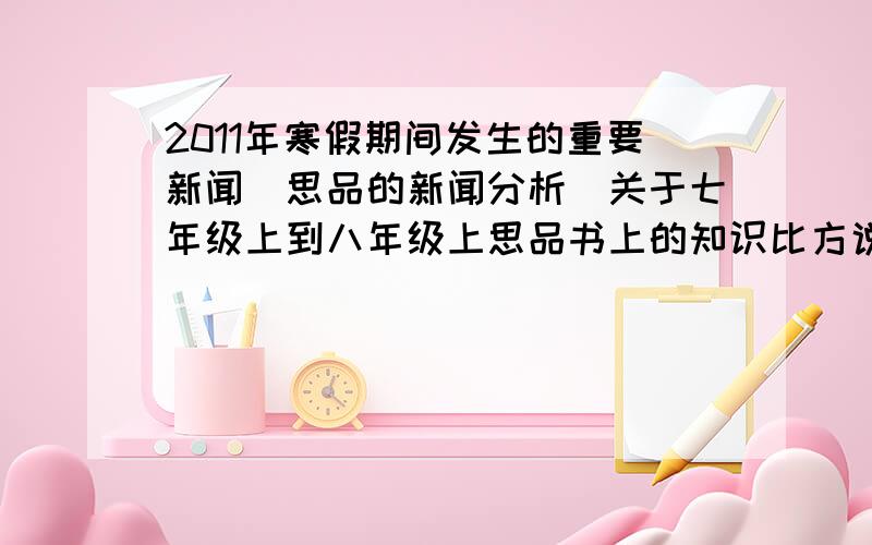 2011年寒假期间发生的重要新闻（思品的新闻分析）关于七年级上到八年级上思品书上的知识比方说关于生命健康权、欺骗消费者、热爱祖国的 有思品思想内容思想意义的 只要说出新闻的标