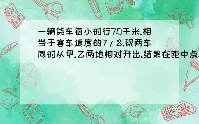 一辆货车每小时行70千米.相当于客车速度的7/8.现两车同时从甲.乙两地相对开出.结果在距中点50千米处相遇.甲乙两地相距多少千米