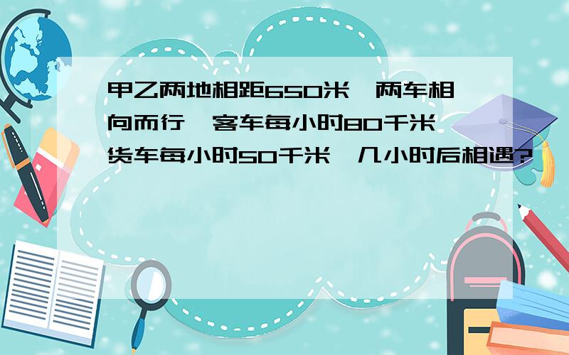 甲乙两地相距650米,两车相向而行,客车每小时80千米,货车每小时50千米,几小时后相遇?