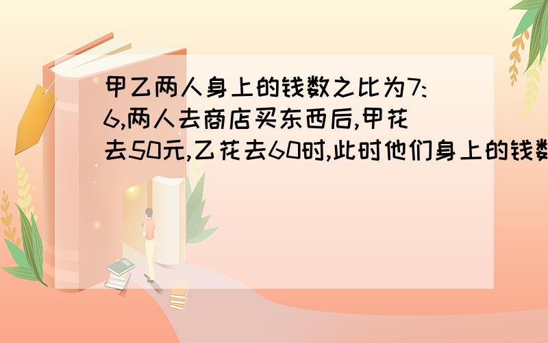 甲乙两人身上的钱数之比为7:6,两人去商店买东西后,甲花去50元,乙花去60时,此时他们身上的钱数之比为3：2,则他们身上余下的钱数分别是多少?用一元一次方程求解（就是只有一个未知数的）