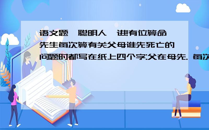 语文题,聪明人,进!有位算命先生每次算有关父母谁先死亡的问题时都写在纸上四个字:父在母先. 每次,他的算命结果都被应验.你知道他算命的秘诀吗>