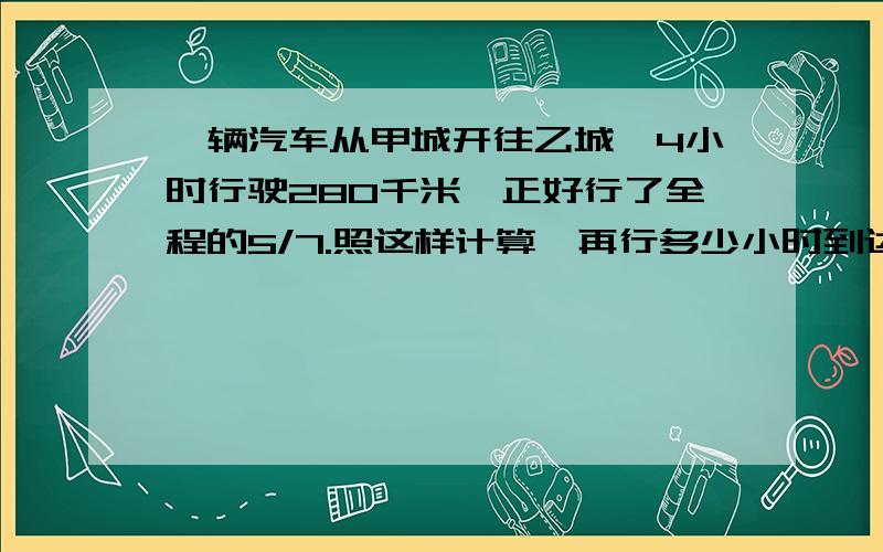 一辆汽车从甲城开往乙城,4小时行驶280千米,正好行了全程的5/7.照这样计算,再行多少小时到达乙城请给埋计算过程偶