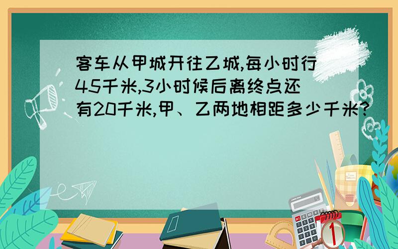 客车从甲城开往乙城,每小时行45千米,3小时候后离终点还有20千米,甲、乙两地相距多少千米?