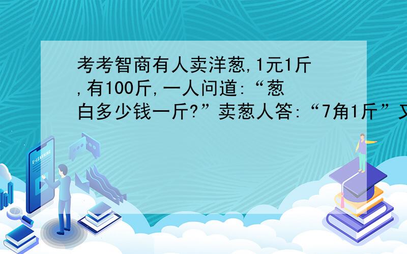 考考智商有人卖洋葱,1元1斤,有100斤,一人问道:“葱白多少钱一斤?”卖葱人答:“7角1斤”又问道：“葱绿多少钱一斤?” 答道“3角”于是那人买了50斤葱绿,50斤葱白,一共100斤,花了50*7+50*3=50元,