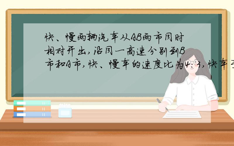 快、慢两辆汽车从AB两市同时相对开出,沿同一高速分别到B市和A市,快、慢车的速度比为4:3,快车于上午9点完全程的1/3到达途中的C市,慢车于下午4点到达C市,那么两车相遇时刻是（ ）,慢车到达A