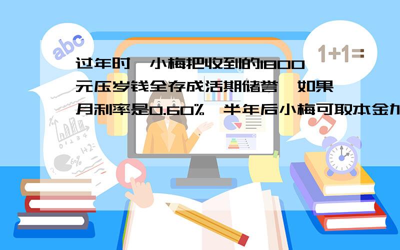 过年时,小梅把收到的1800元压岁钱全存成活期储誉,如果月利率是0.60%,半年后小梅可取本金加税后利息共多少元?存款利息按20%的税率纳税！