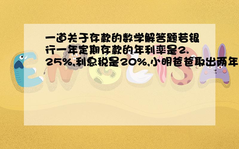 一道关于存款的数学解答题若银行一年定期存款的年利率是2.25%,利息税是20%,小明爸爸取出两年到期的本金及利息时,扣除了利息税54元,问小明爸爸存入的本金是多少元?