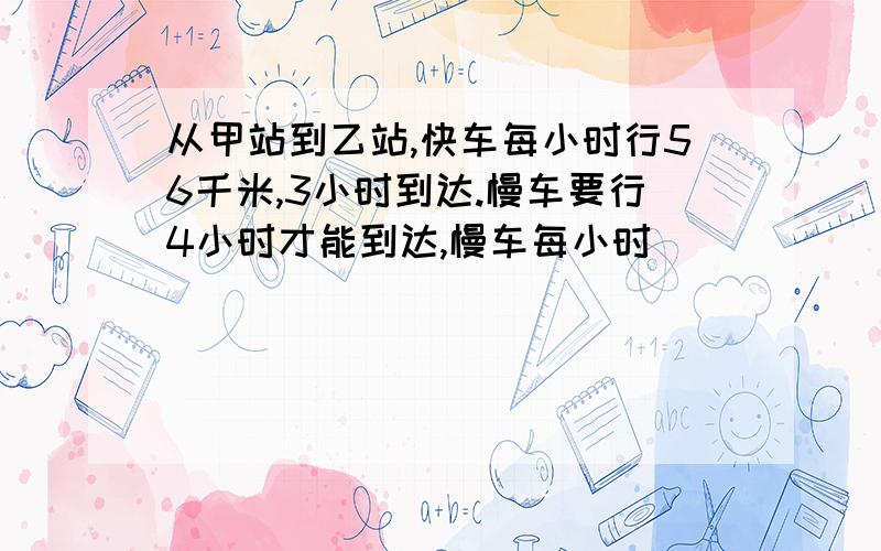 从甲站到乙站,快车每小时行56千米,3小时到达.慢车要行4小时才能到达,慢车每小时