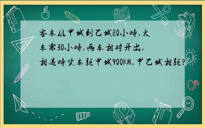 客车从甲城到乙城20小时,火车需30小时,两车相对开出,相遇时货车距甲城900KM,甲乙城相距?