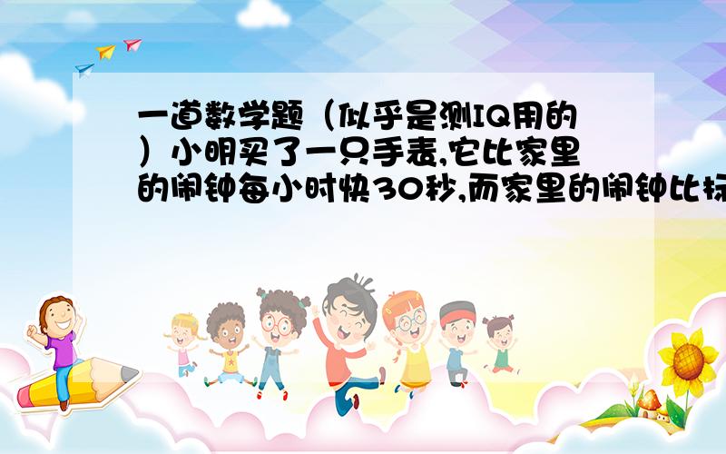 一道数学题（似乎是测IQ用的）小明买了一只手表,它比家里的闹钟每小时快30秒,而家里的闹钟比标准时间又每小时慢30秒,你说这只手表准不准?