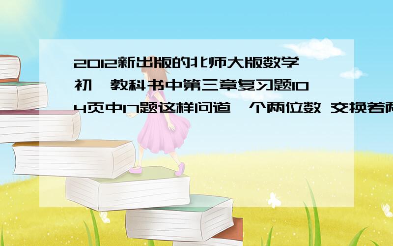 2012新出版的北师大版数学初一教科书中第三章复习题104页中17题这样问道一个两位数 交换着两位数的个位十位（如 12 交换为 21）,则新数比原数大了9这样的两位数有多少个涅?这些数有什么