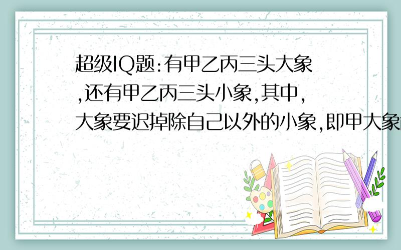 超级IQ题:有甲乙丙三头大象,还有甲乙丙三头小象,其中,大象要迟掉除自己以外的小象,即甲大象能吃乙丙小象,乙大象能吃甲丙小象,丙大象能吃甲乙小象.现在要让全部大象都过河,且只有一只