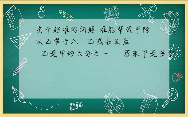 有个超难的问题 谁能帮我甲除以乙等于八   乙减去五后   乙是甲的六分之一     原来甲是多少