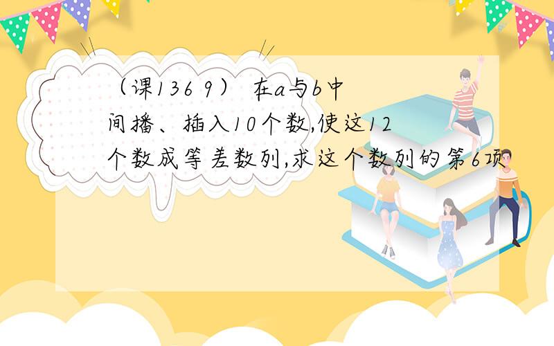 （课136 9） 在a与b中间播、插入10个数,使这12个数成等差数列,求这个数列的第6项