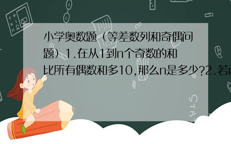 小学奥数题（等差数列和奇偶问题）1.在从1到n个奇数的和比所有偶数和多10,那么n是多少?2.若两个等差数列5,8,11……与3,7,11……都有100项.它们有多少个相同的项?