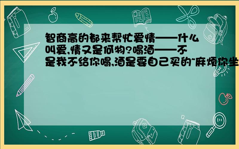 智商高的都来帮忙爱情——什么叫爱,情又是何物?喝酒——不是我不给你喝,酒是要自己买的~麻烦你坐另外一桌吧!活泼——快去干活,泼妇~(注意：断句前最后一个字,和下句的首字连在一起,就