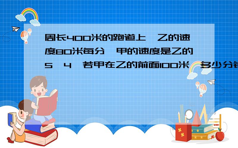 周长400米的跑道上,乙的速度80米每分,甲的速度是乙的5∕4,若甲在乙的前面100米,多少分钟第一次相遇