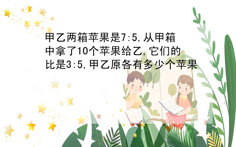 甲乙两箱苹果是7:5,从甲箱中拿了10个苹果给乙,它们的比是3:5,甲乙原各有多少个苹果