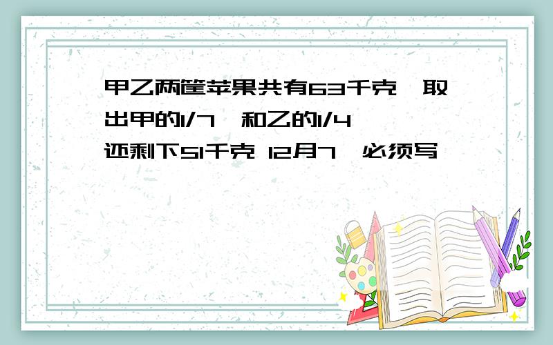 甲乙两筐苹果共有63千克,取出甲的1/7,和乙的1/4,还剩下51千克 12月7曰必须写