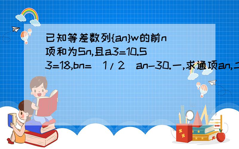 已知等差数列{an}w的前n项和为Sn,且a3=10.S3=18,bn=(1/2)an-30.一,求通项an,二,求数列{bn}的前n项...已知等差数列{an}w的前n项和为Sn,且a3=10.S3=18,bn=(1/2)an-30.一,求通项an,二,求数列{bn}的前n项和Tn的最小值