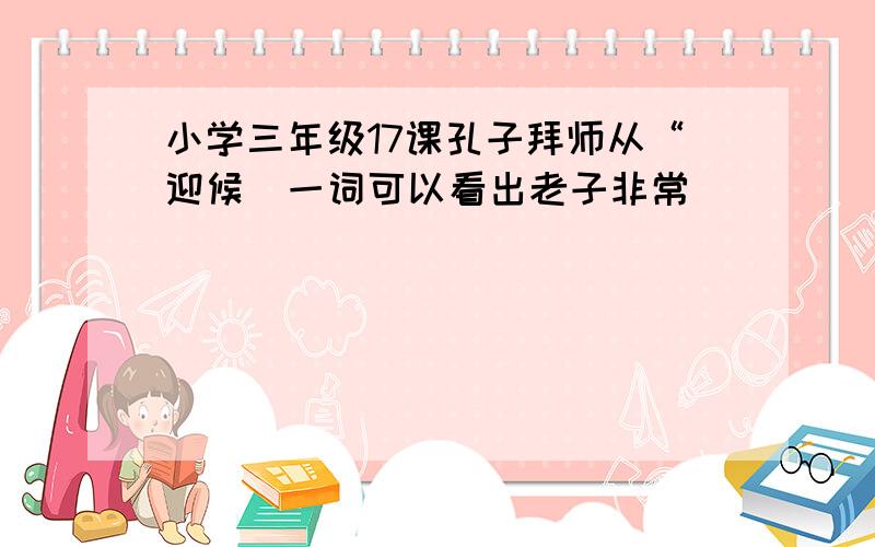 小学三年级17课孔子拜师从“迎候＂一词可以看出老子非常（ ）