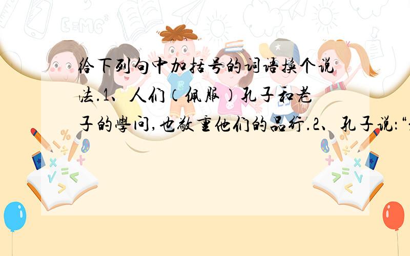 给下列句中加括号的词语换个说法.1、人们（佩服）孔子和老子的学问,也敬重他们的品行.2、孔子说：“您的学问渊博,跟您学习,一定会大有（长进）的.”3、桥面两侧有石栏,栏板上雕刻着（