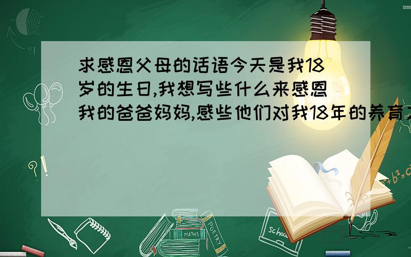 求感恩父母的话语今天是我18岁的生日,我想写些什么来感恩我的爸爸妈妈,感些他们对我18年的养育之恩,18年的爱与关怀,可是我文采一般,很难把自己内心的情感表达好,