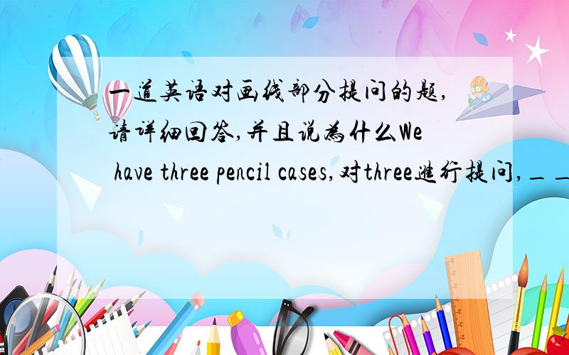 一道英语对画线部分提问的题,请详细回答,并且说为什么We have three pencil cases,对three进行提问,_____ _____ pencil cases _____ you _____?请问这三个空填什么?