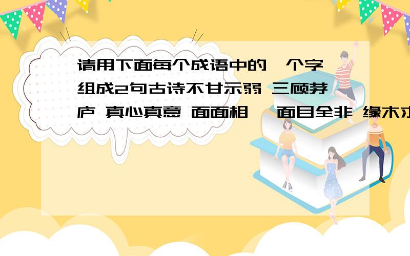 请用下面每个成语中的一个字,组成2句古诗不甘示弱 三顾茅庐 真心真意 面面相觑 面目全非 缘木求鱼山穷水尽 不识抬举 万水千山 只挣朝夕 安身立命 在所不辞此起彼伏 外强中干组成（ ）,